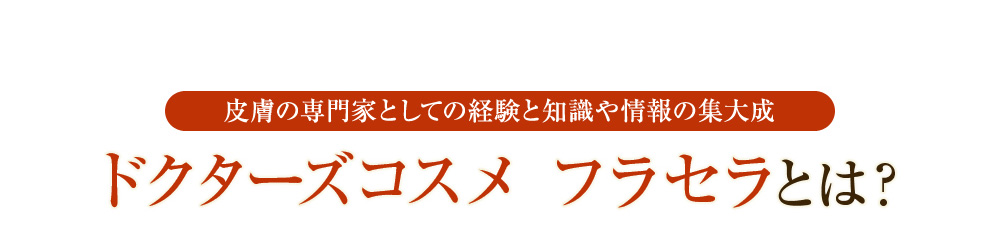 皮膚の専門家としての経験と知識や情報の集大成 ドクターズコスメ フラセラとは？