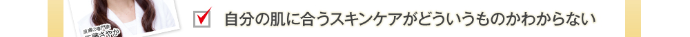 自分の肌に合うスキンケアがどういうものかわからない