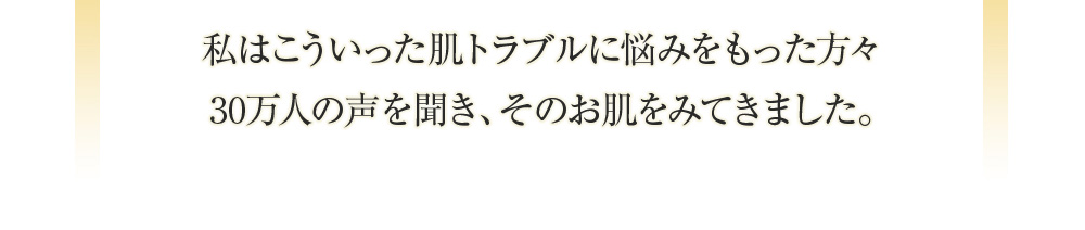 私はこういった肌トラブルに悩みをもった方々 30万人の声を聞き、そのお肌をみてきました。