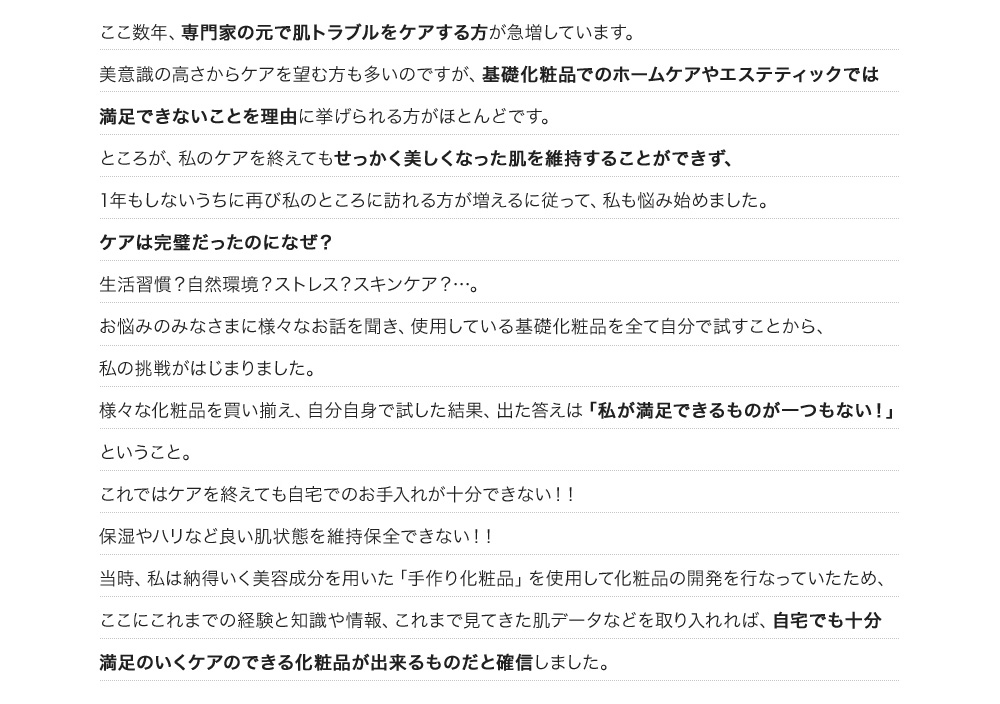 ここ数年、専門家の元で肌トラブルをケアする方が急増しています。美意識の高さからケアを望む方も多いのですが、基礎化粧品でのホームケアやエステティックでは満足できないことを理由に挙げられる方がほとんどです。ところが、私のケアを終えてもせっかく美しくなった肌を維持することができず、1年もしないうちに再び私のところに訪れる方が増えるに従って、私も悩み始めました。ケアは完璧だったのになぜ？生活習慣？自然環境？ストレス？スキンケア？…。お悩みのみなさまに様々なお話を聞き、使用している基礎化粧品を全て自分で試すことから、私の挑戦がはじまりました。 様々な化粧品を買い揃え、自分自身で試した結果、出た答えは「私が満足できるものが一つもない！」ということ。これではケアを終えても自宅でのお手入れが十分できない！！保湿やハリなど良い肌状態を維持保全できない！！当時、私は納得いく美容成分を用いた「手作り化粧品」を使用して化粧品の開発を行なっていたため、ここにこれまでの経験と知識や情報、これまで見てきた肌データなどを取り入れれば、自宅でも十分満足のいくケアのできる化粧品が出来るものだと確信しました。