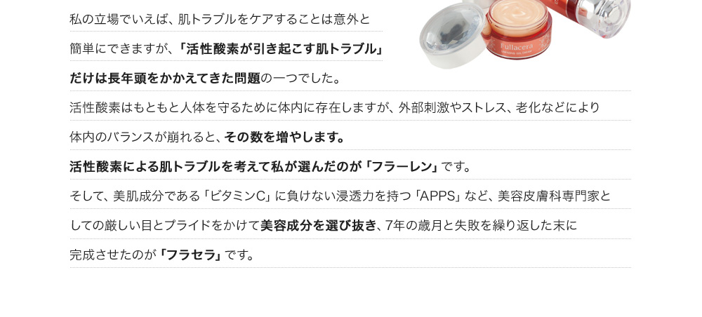 私の立場でいえば、肌トラブルをケアすることは意外と簡単にできますが、「活性酸素が引き起こす肌トラブル」だけは長年頭をかかえてきた問題の一つでした。活性酸素はもともと人体を守るために体内に存在しますが、外部刺激やストレス、老化などにより体内のバランスが崩れると、その数を増やします。活性酸素による肌トラブルを考えて私が選んだのが「フラーレン」です。そして、美肌成分である「ビタミンC」に負けない浸透力を持つ「APPS」など、美容皮膚科専門家としての厳しい目とプライドをかけて美容成分を選び抜き、7年の歳月と失敗を繰り返した末に完成させたのが「フラセラ」です。