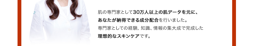 肌の専門家として30万人以上の肌データを元に、あなたが納得できる成分配合を行いました。専門家としての経験、知識、情報の集大成で完成した理想的なスキンケアです。