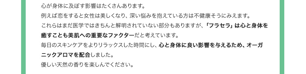 心が身体に及ぼす影響はたくさんあります。例えば恋をすると女性は美しくなり、深い悩みを抱えている方は不健康そうにみえます。これらはまだ医学ではきちんと解明されていない部分もありますが、「フラセラ」は心と身体を癒すことも美肌への重要なファクターだと考えています。毎日のスキンケアをよりリラックスした時間にし、心と身体に良い影響を与えるため、オーガニックアロマを配合しました。優しい天然の香りを楽しんでください。