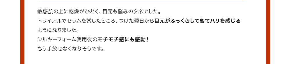 敏感肌の上に乾燥がひどく、目元も悩みのタネでした。トライアルでセラムを試したところ、つけた翌日から目元がふっくらしてきてハリを感じるようになりました。シルキーフォーム使用後のモチモチ感にも感動！もう手放せなくなりそうです。