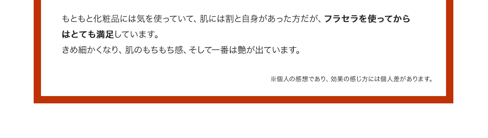 もともと化粧品には気を使っていて、肌には割と自身があった方だが、フラセラを使ってからはとても満足しています。きめ細かくなり、肌のもちもち感、そして一番は艶が出ています。