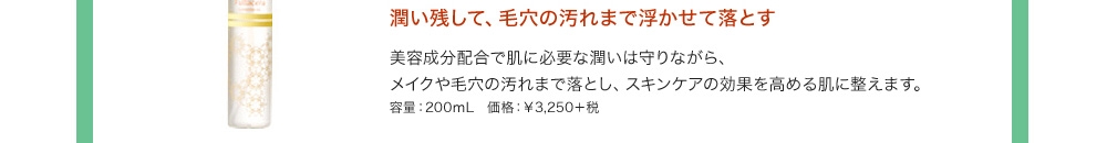 潤い残して、毛穴の汚れまで浮かせて落とす 美容成分配合で肌に必要な潤いは守りながら、メイクや毛穴の汚れまで落とし、スキンケアの効果を高める肌に整えます。