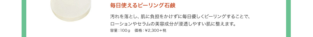 毎日使えるピーリング石鹸 汚れを落とし、肌に負担をかけずに毎日優しくピーリングすることで、ローションやセラムの美容成分が浸透しやすい肌に整えます。