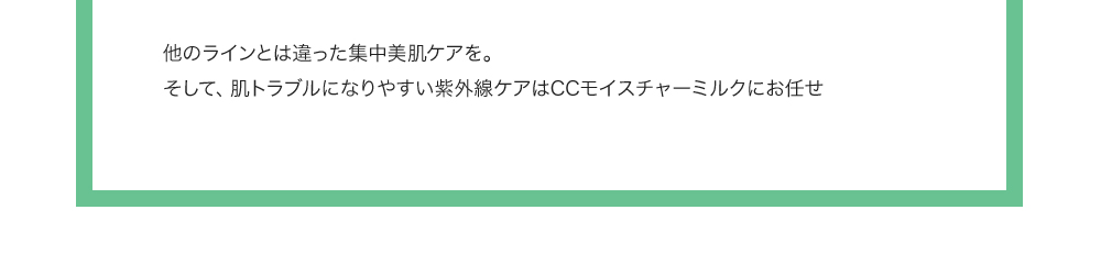 他のラインとは違った集中美肌ケアを。そして、肌トラブルになりやすい紫外線ケアはUVモイスチャーミルクにお任せ 