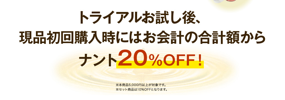 トライアルお試し後、現品初回購入時にはお会計の合計額からナント20%OFF！