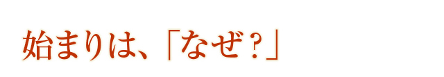 始まりは、「なぜ？」