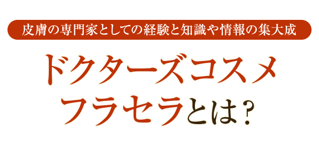 皮膚の専門家としての経験と知識や情報の集大成 ドクターズコスメ フラセラとは？