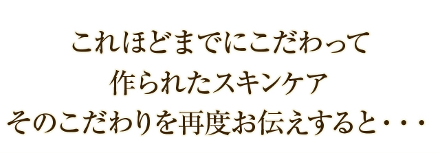 これほどまでにこだわって作られたスキンケア そのこだわりを再度お伝えすると・・・