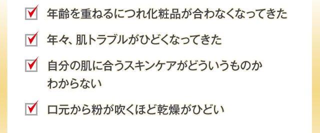 年齢を重ねるにつれ化粧品が合わなくなってきた 年々、肌トラブルがひどくなってきた 自分の肌に合うスキンケアがどういうものかわからない 口元から粉が吹くほど乾燥がひどい