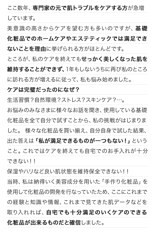 ここ数年、専門家の元で肌トラブルをケアする方が急増しています。美意識の高さからケアを望む方も多いのですが、基礎化粧品でのホームケアやエステティックでは満足できないことを理由に挙げられる方がほとんどです。ところが、私のケアを終えてもせっかく美しくなった肌を維持することができず、1年もしないうちに再び私のところに訪れる方が増えるに従って、私も悩み始めました。ケアは完璧だったのになぜ？生活習慣？自然環境？ストレス？スキンケア？…。お悩みのみなさまに様々なお話を聞き、使用している基礎化粧品を全て自分で試すことから、私の挑戦がはじまりました。 様々な化粧品を買い揃え、自分自身で試した結果、出た答えは「私が満足できるものが一つもない！」ということ。これではケアを終えても自宅でのお手入れが十分できない！！保湿やハリなど良い肌状態を維持保全できない！！当時、私は納得いく美容成分を用いた「手作り化粧品」を使用して化粧品の開発を行なっていたため、ここにこれまでの経験と知識や情報、これまで見てきた肌データなどを取り入れれば、自宅でも十分満足のいくケアのできる化粧品が出来るものだと確信しました。