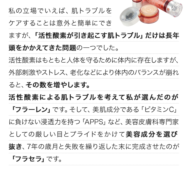 私の立場でいえば、肌トラブルをケアすることは意外と簡単にできますが、「活性酸素が引き起こす肌トラブル」だけは長年頭をかかえてきた問題の一つでした。活性酸素はもともと人体を守るために体内に存在しますが、外部刺激やストレス、老化などにより体内のバランスが崩れると、その数を増やします。活性酸素による肌トラブルを考えて私が選んだのが「フラーレン」です。そして、美肌成分である「ビタミンC」に負けない浸透力を持つ「APPS」など、美容皮膚科専門家としての厳しい目とプライドをかけて美容成分を選び抜き、7年の歳月と失敗を繰り返した末に完成させたのが「フラセラ」です。
