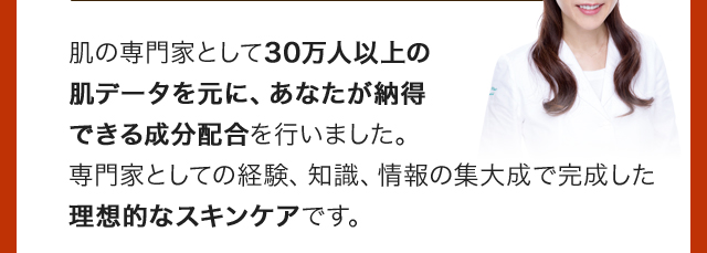 肌の専門家として30万人以上の肌データを元に、あなたが納得できる成分配合を行いました。専門家としての経験、知識、情報の集大成で完成した理想的なスキンケアです。