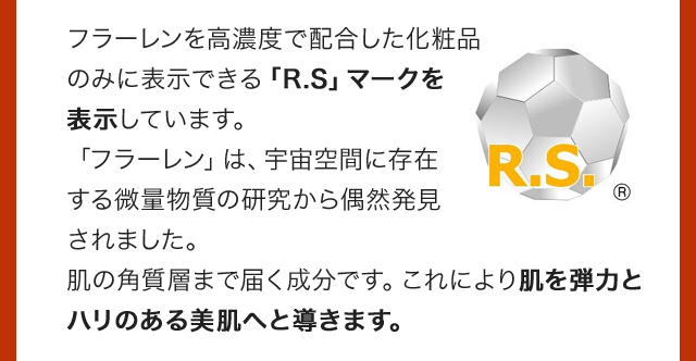 フラーレンを高濃度で配合した化粧品のみに表示できる「R.S」マークを表示しています。「フラーレン」は、宇宙空間に存在する微量物質の研究から偶然発見されました。肌の角質層まで届く成分です。これにより肌を弾力とハリのある美肌へと導きます。