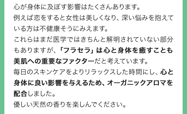 心が身体に及ぼす影響はたくさんあります。例えば恋をすると女性は美しくなり、深い悩みを抱えている方は不健康そうにみえます。これらはまだ医学ではきちんと解明されていない部分もありますが、「フラセラ」は心と身体を癒すことも美肌への重要なファクターだと考えています。毎日のスキンケアをよりリラックスした時間にし、心と身体に良い影響を与えるため、オーガニックアロマを配合しました。優しい天然の香りを楽しんでください。