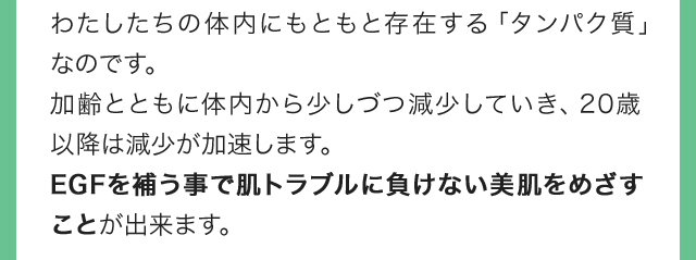 わたしたちの体内にもともと存在する「タンパク質」なのです。加齢とともに体内から少しづつ減少していき、20歳以降は減少が加速します。EGFを補う事で肌トラブルに負けない美肌をめざすことが出来ます。