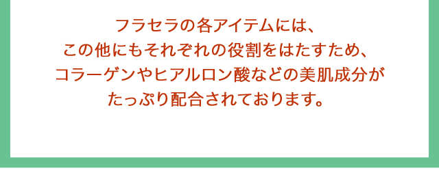 フラセラの各アイテムには、この他にもそれぞれの役割をはたすため、コラーゲンやヒアルロン酸などの美肌成分がたっぷり配合されております。