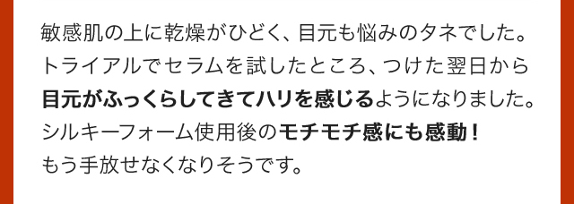 敏感肌の上に乾燥がひどく、目元も悩みのタネでした。トライアルでセラムを試したところ、つけた翌日から目元がふっくらしてきてハリを感じるようになりました。シルキーフォーム使用後のモチモチ感にも感動！もう手放せなくなりそうです。