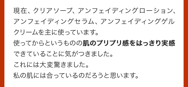 現在、クリアソープ、アンフェイディングローション、アンフェイディングセラム、アンフェイディングゲルクリームを主に使っています。使ってからというものの肌のプリプリ感をはっきり実感できていることに気がつきました。これには大変驚きました。私の肌には合っているのだろうと思います。