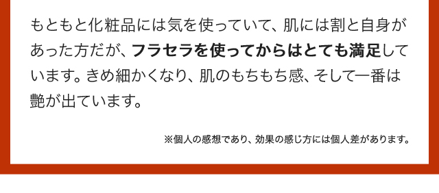 もともと化粧品には気を使っていて、肌には割と自身があった方だが、フラセラを使ってからはとても満足しています。きめ細かくなり、肌のもちもち感、そして一番は艶が出ています。