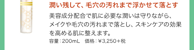 潤い残して、毛穴の汚れまで浮かせて落とす 美容成分配合で肌に必要な潤いは守りながら、メイクや毛穴の汚れまで落とし、スキンケアの効果を高める肌に整えます。