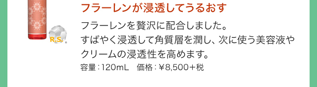 フラーレンが浸透してうるおす フラーレンを贅沢に配合しました。すばやく浸透して角質層を潤し次に使う美容液やクリームの浸透性を高めます。