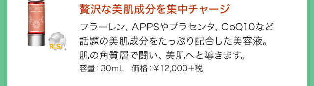 贅沢な美肌成分を集中チャージ フラーレン、APPSやプラセンタ、CoQ10など話題の美肌成分をたっぷり配合した美容液。肌の角質層で闘い、美肌へと導きます。