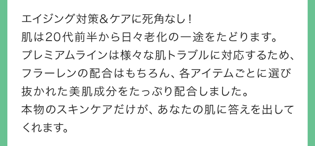 エイジング対策＆ケアに死角なし！肌は20代前半から日々老化の一途をたどります。プレミアムラインは様々な肌トラブルに対応するため、フラーレンの配合はもちろん、各アイテムごとに選び抜かれた美肌成分をたっぷり配合しました。本物のスキンケアだけが、あなたの肌に答えを出してくれます。 