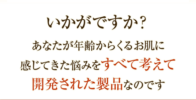 いかがですか？あなたが年齢からくるお肌に感じてきた悩みをすべて考えて開発された製品なのです