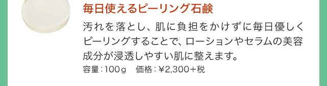 毎日使えるピーリング石鹸 汚れを落とし、肌に負担をかけずに毎日優しくピーリングすることで、ローションやセラムの美容成分が浸透しやすい肌に整えます。