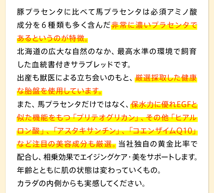 豚プラセンタに比べて馬プラセンタは必須アミノ酸成分を６種類も多く含んだ非常に濃いプラセンタであるというのが特徴。北海道の広大な自然のなか、最高水準の環境で飼育した血統書付きサラブレッドです。出産も獣医による立ち会いのもと、厳選採取した健康な胎盤を使用しています。