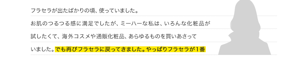 フラセラが出たばかりの頃、使っていました。お肌のつるつる感に満足でしたが、ミーハーな私は、いろんな化粧品が試したくて、海外コスメや通販化粧品、あらゆるものを買いあさっていました。でも再びフラセラに戻ってきました。やっぱりフラセラが１番