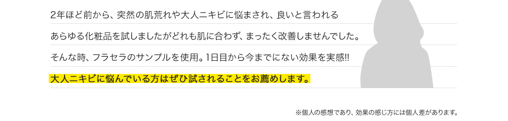 2年ほど前から、突然の肌荒れや大人ニキビに悩まされ、良いと言われるあらゆる化粧品を試しましたがどれも肌に合わず、まったく改善しませんでした。そんな時、フラセラのサンプルを使用。1日目から今までにない効果を実感!!大人ニキビに悩んでいる方はぜひ試されることをお薦めします。