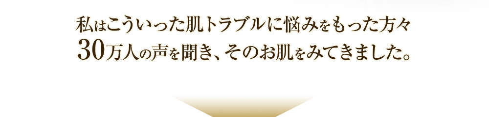 私はこういった肌トラブルに悩みをもった方々30万人の声を聞き、そのお肌をみてきました。