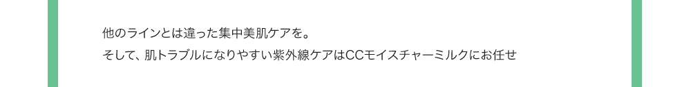 他のラインとは違った集中美肌ケアを。そして、肌トラブルになりやすい紫外線ケアはCCモイスチャーミルクにお任せ 