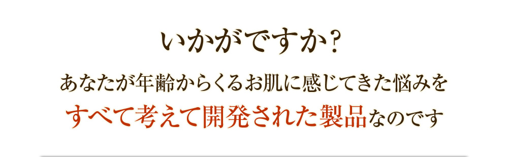 いかがですか？あなたが年齢からくるお肌に感じてきた悩みをすべて考えて開発された製品なのです