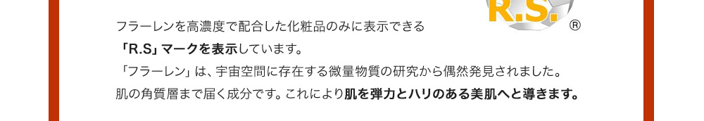 フラーレンを高濃度で配合した化粧品のみに表示できる「R.S」マークを表示しています。「フラーレン」は、宇宙空間に存在する微量物質の研究から偶然発見されました。肌の角質層まで届く成分です。これにより肌を弾力とハリのある美肌へと導きます。