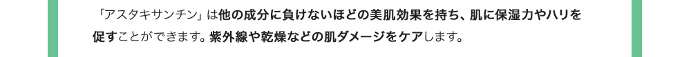 「アスタキサンチン」は他の成分に負けないほどの美肌効果を持ち、肌に保湿力やハリを促すことができます。紫外線や乾燥などの肌ダメージをケアします。