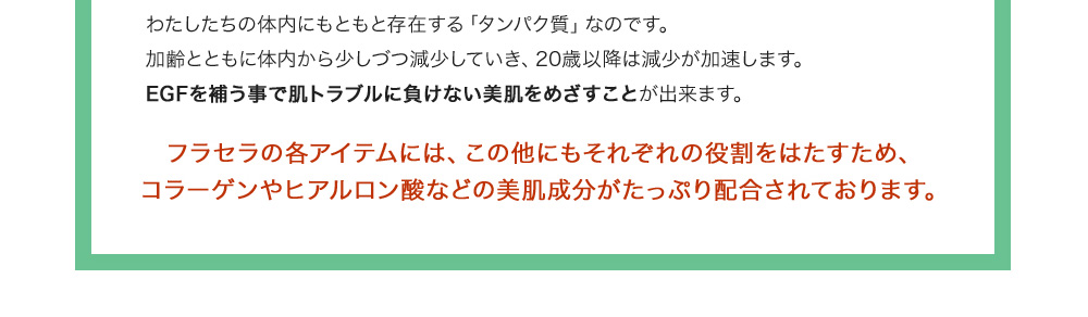 わたしたちの体内にもともと存在する「タンパク質」なのです。加齢とともに体内から少しづつ減少していき、20歳以降は減少が加速します。EGFを補う事で肌トラブルに負けない美肌をめざすことが出来ます。フラセラの各アイテムには、この他にもそれぞれの役割をはたすため、コラーゲンやヒアルロン酸などの美肌成分がたっぷり配合されております。