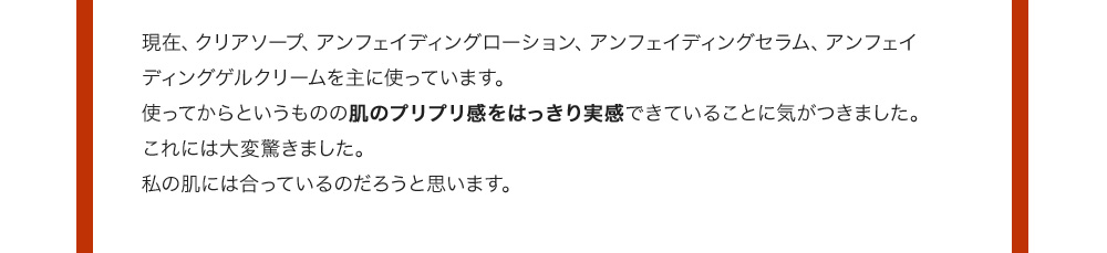 現在、クリアソープ、アンフェイディングローション、アンフェイディングセラム、アンフェイディングゲルクリームを主に使っています。使ってからというものの肌のプリプリ感をはっきり実感できていることに気がつきました。これには大変驚きました。私の肌には合っているのだろうと思います。