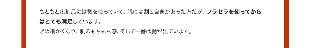 もともと化粧品には気を使っていて、肌には割と自身があった方だが、フラセラを使ってからはとても満足しています。きめ細かくなり、肌のもちもち感、そして一番は艶が出ています。