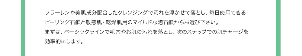 フラーレンや美肌成分配合したクレンジングで汚れを浮かせて落とし、毎日使用できるピーリング石鹸と敏感肌・乾燥肌用のマイルドな泡石鹸からお選び下さい。まずは、ベーシックラインで毛穴やお肌の汚れを落とし、次のステップでの肌チャージを効率的にします。