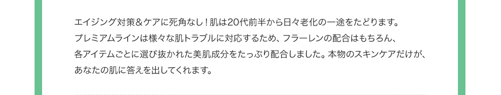 エイジング対策＆ケアに死角なし！肌は20代前半から日々老化の一途をたどります。プレミアムラインは様々な肌トラブルに対応するため、フラーレンの配合はもちろん、各アイテムごとに選び抜かれた美肌成分をたっぷり配合しました。本物のスキンケアだけが、あなたの肌に答えを出してくれます。 