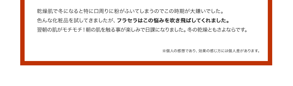 乾燥肌で冬になると特に口周りに粉がふいてしまうのでこの時期が大嫌いでした。色んな化粧品を試してきましたが、フラセラはこの悩みを吹き飛ばしてくれました。翌朝の肌がモチモチ！朝の肌を触る事が楽しみで日課になりました。冬の乾燥ともさよならです。