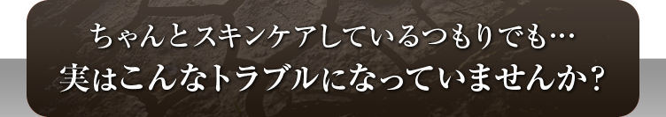 ちゃんとスキンケアしているつもりでも…実はこんなトラブルになっていませんか？