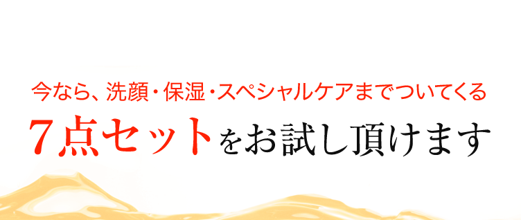 今なら、洗顔・保湿・スペシャルケアまでついてくる 7点セットをお試し頂けます