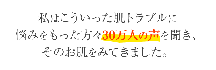 私はこういった肌トラブルに悩みをもった方々30万人の声を聞き、そのお肌をみてきました。